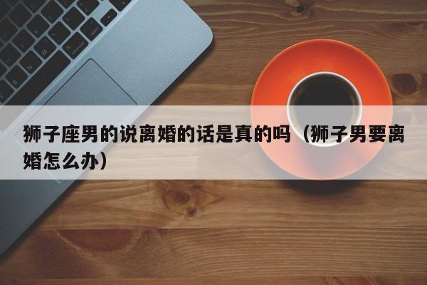 狮子座男的说离婚的话是真的吗(狮子男要离婚怎么办)