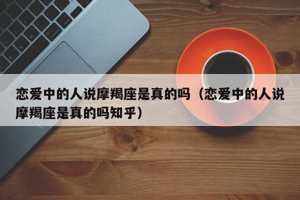 恋爱中的人说摩羯座是真的吗(恋爱中的人说摩羯座是真的吗知乎)