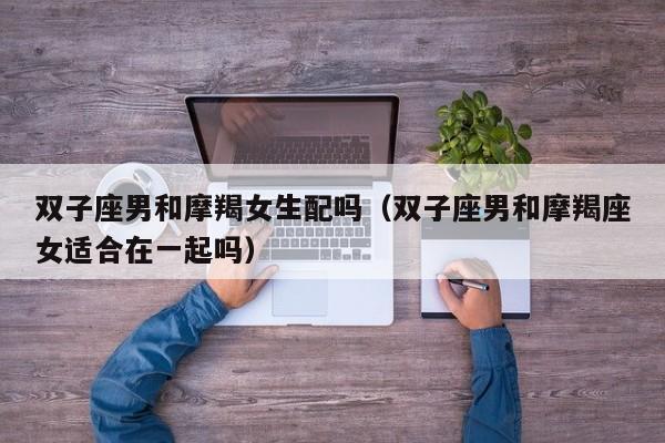 双子座男和摩羯女生配吗(双子座男和摩羯座女适合在一起吗)