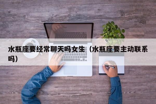 水瓶座要经常聊天吗女生(水瓶座要主动联系吗)