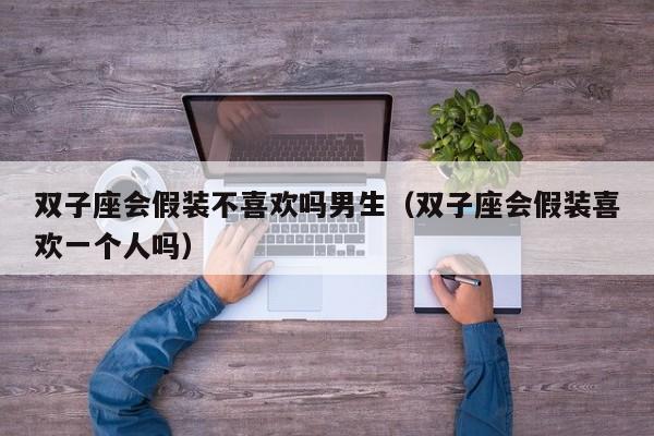 双子座会假装不喜欢吗男生(双子座会假装喜欢一个人吗)