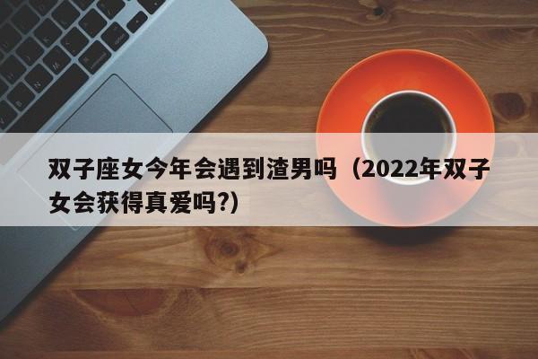 双子座女今年会遇到渣男吗(2022年双子女会获得真爱吗?)