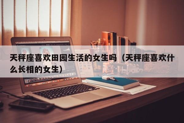 天秤座喜欢田园生活的女生吗(天秤座喜欢什么长相的女生)