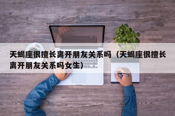 天蝎座很擅长离开朋友关系吗(天蝎座很擅长离开朋友关系吗女生)