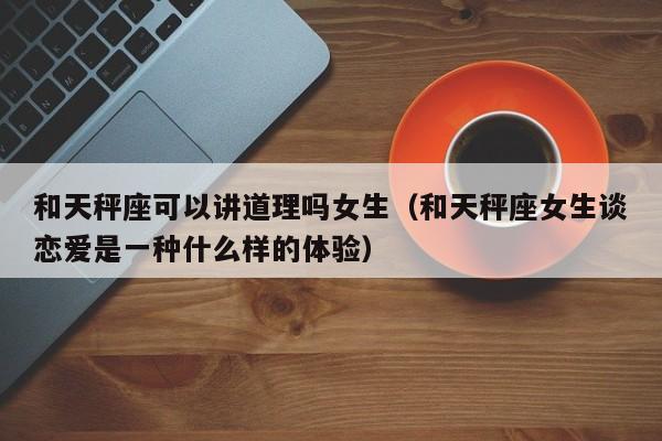 和天秤座可以讲道理吗女生(和天秤座女生谈恋爱是一种什么样的体验)