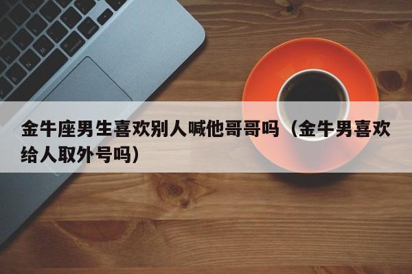 金牛座男生喜欢别人喊他哥哥吗(金牛男喜欢给人取外号吗)