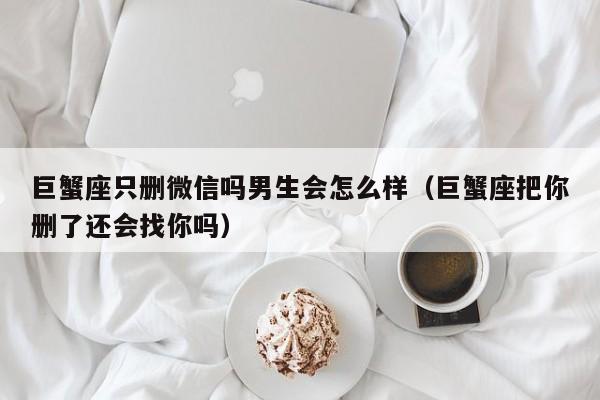 巨蟹座只删微信吗男生会怎么样(巨蟹座把你删了还会找你吗)