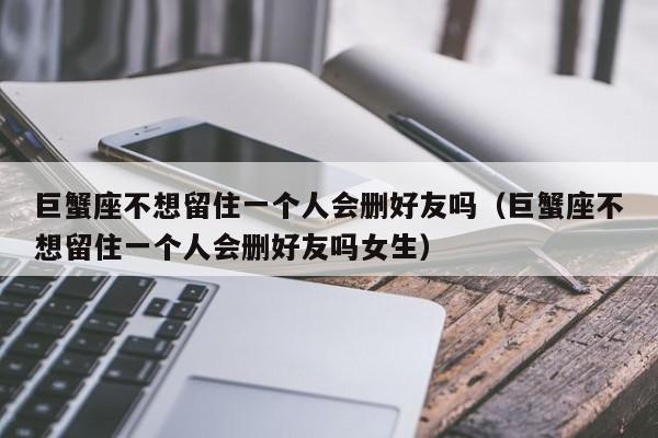 巨蟹座不想留住一个人会删好友吗(巨蟹座不想留住一个人会删好友吗女生)