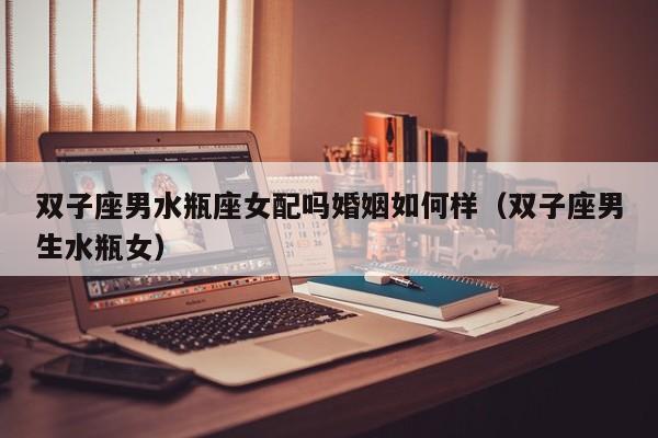 双子座男水瓶座女配吗婚姻如何样(双子座男生水瓶女)