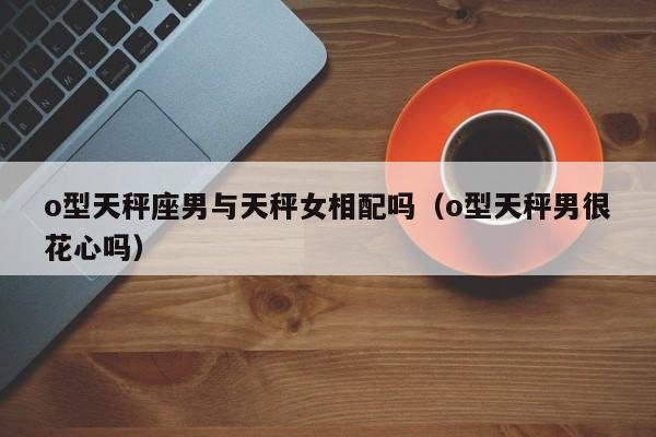 o型天秤座男与天秤女相配吗(o型天秤男很花心吗)