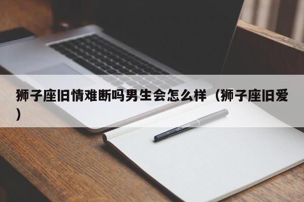 狮子座旧情难断吗男生会怎么样(狮子座旧爱)