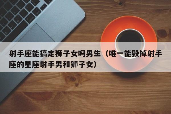 射手座能搞定狮子女吗男生(唯一能毁掉射手座的星座射手男和狮子女)
