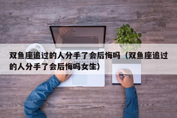 双鱼座追过的人分手了会后悔吗(双鱼座追过的人分手了会后悔吗女生)