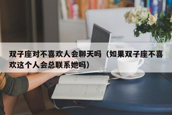 双子座对不喜欢人会聊天吗(如果双子座不喜欢这个人会总联系她吗)