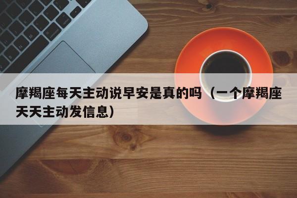摩羯座每天主动说早安是真的吗(一个摩羯座天天主动发信息)