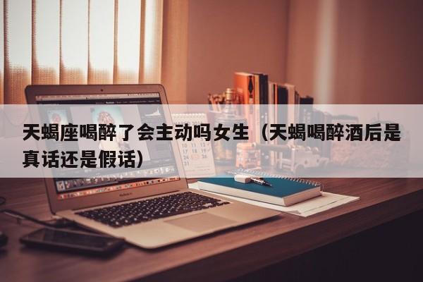 天蝎座喝醉了会主动吗女生(天蝎喝醉酒后是真话还是假话)