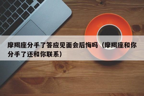 摩羯座分手了答应见面会后悔吗(摩羯座和你分手了还和你联系)