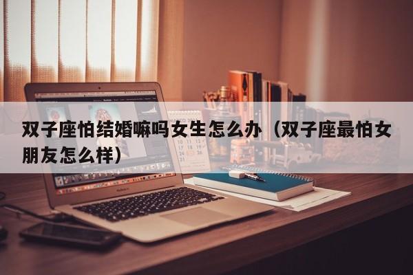 双子座怕结婚嘛吗女生怎么办(双子座最怕女朋友怎么样)