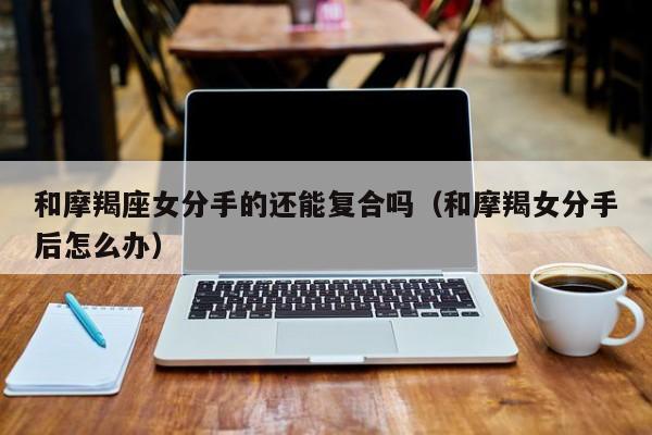 和摩羯座女分手的还能复合吗(和摩羯女分手后怎么办)