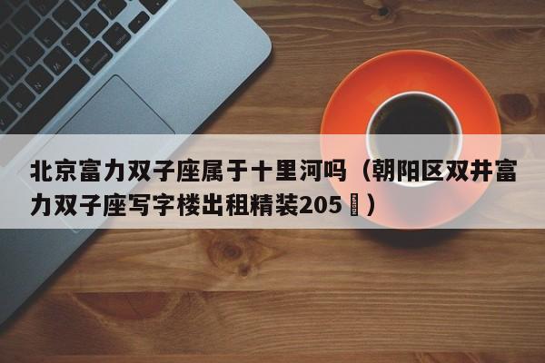 北京富力双子座属于十里河吗(朝阳区双井富力双子座写字楼出租精装205㎡)