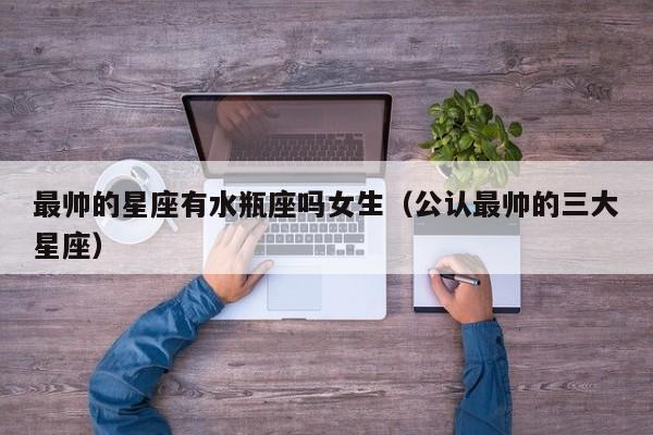最帅的星座有水瓶座吗女生(公认最帅的三大星座)