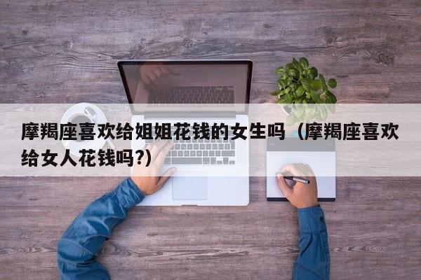 摩羯座喜欢给姐姐花钱的女生吗(摩羯座喜欢给女人花钱吗?)