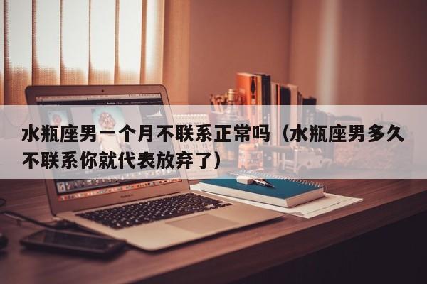 水瓶座男一个月不联系正常吗(水瓶座男多久不联系你就代表放弃了)