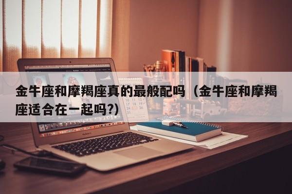 金牛座和摩羯座真的最般配吗(金牛座和摩羯座适合在一起吗?)