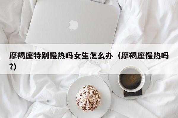 摩羯座特别慢热吗女生怎么办(摩羯座慢热吗?)