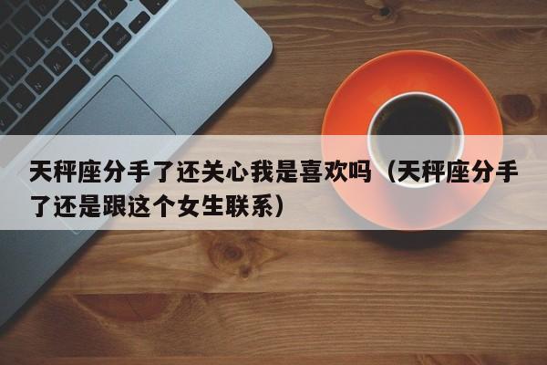 天秤座分手了还关心我是喜欢吗(天秤座分手了还是跟这个女生联系)