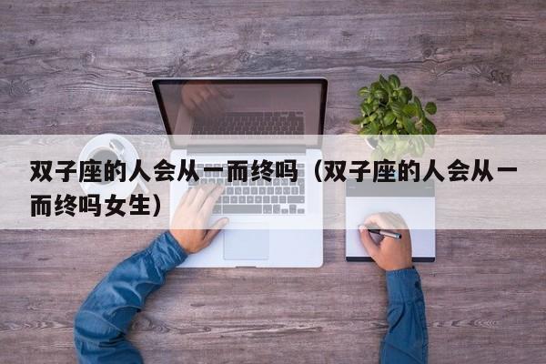双子座的人会从一而终吗(双子座的人会从一而终吗女生)