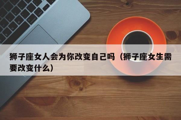 狮子座女人会为你改变自己吗(狮子座女生需要改变什么)