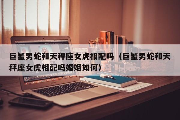 巨蟹男蛇和天秤座女虎相配吗(巨蟹男蛇和天秤座女虎相配吗婚姻如何)