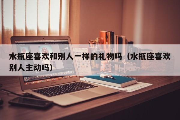 水瓶座喜欢和别人一样的礼物吗(水瓶座喜欢别人主动吗)