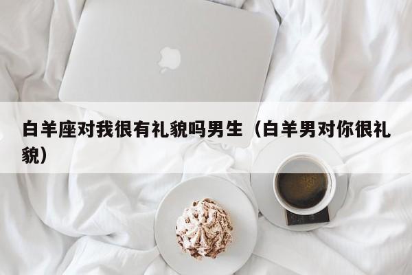 白羊座对我很有礼貌吗男生(白羊男对你很礼貌)