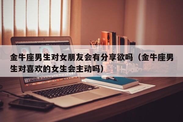 金牛座男生对女朋友会有分享欲吗(金牛座男生对喜欢的女生会主动吗)