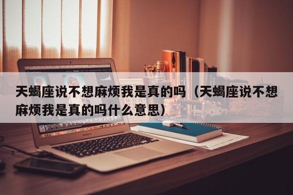 天蝎座说不想麻烦我是真的吗(天蝎座说不想麻烦我是真的吗什么意思)