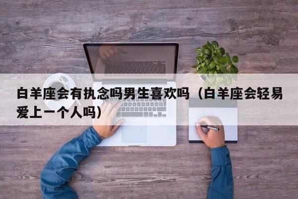 白羊座会有执念吗男生喜欢吗(白羊座会轻易爱上一个人吗)