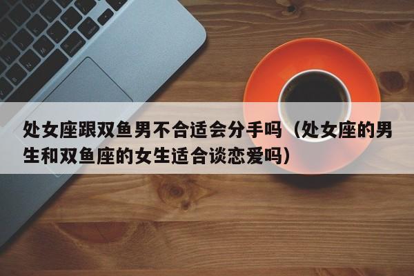 处女座跟双鱼男不合适会分手吗(处女座的男生和双鱼座的女生适合谈恋爱吗)