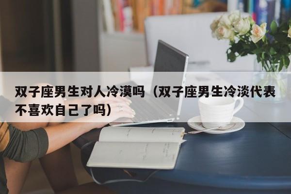 双子座男生对人冷漠吗(双子座男生冷淡代表不喜欢自己了吗)