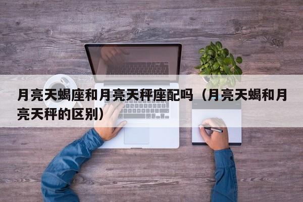 月亮天蝎座和月亮天秤座配吗(月亮天蝎和月亮天秤的区别)
