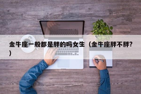 金牛座一般都是胖的吗女生(金牛座胖不胖?)
