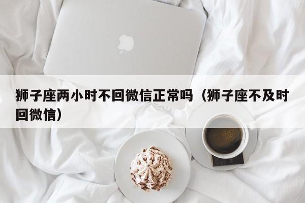 狮子座两小时不回微信正常吗(狮子座不及时回微信)
