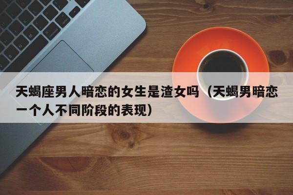 天蝎座男人暗恋的女生是渣女吗(天蝎男暗恋一个人不同阶段的表现)