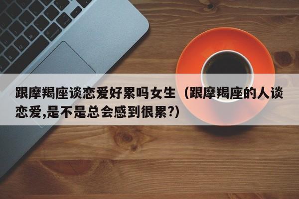 跟摩羯座谈恋爱好累吗女生(跟摩羯座的人谈恋爱,是不是总会感到很累?)