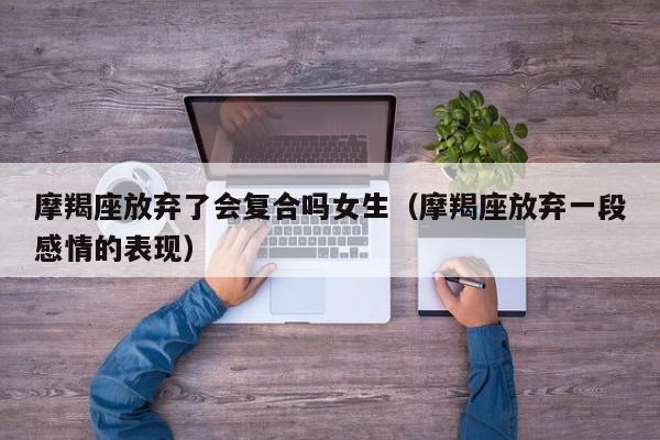 摩羯座放弃了会复合吗女生(摩羯座放弃一段感情的表现)
