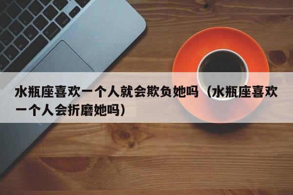 水瓶座喜欢一个人就会欺负她吗(水瓶座喜欢一个人会折磨她吗)