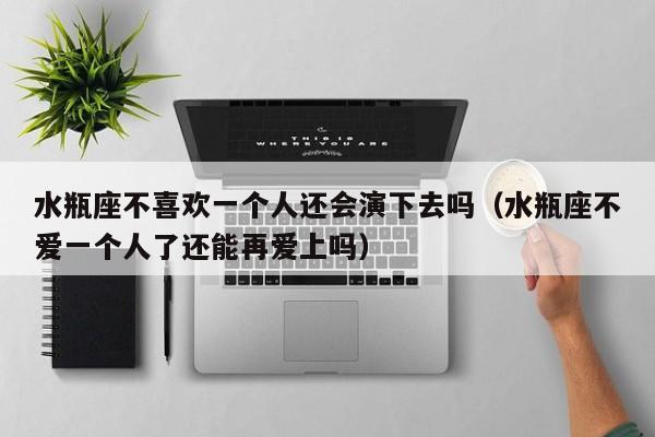 水瓶座不喜欢一个人还会演下去吗(水瓶座不爱一个人了还能再爱上吗)