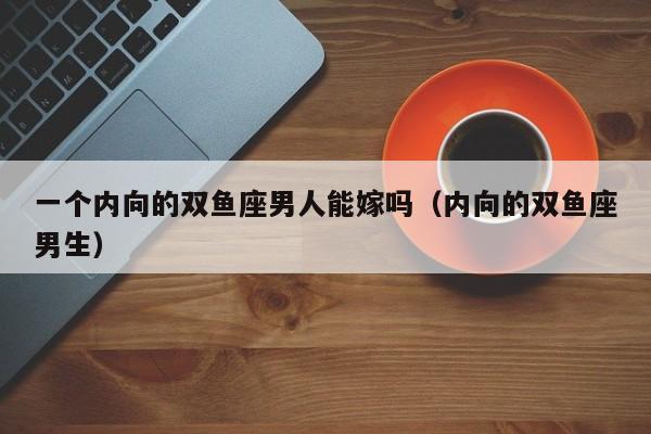 一个内向的双鱼座男人能嫁吗(内向的双鱼座男生)