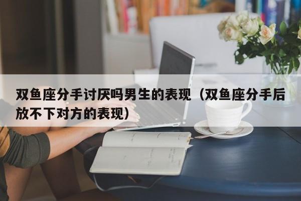双鱼座分手讨厌吗男生的表现(双鱼座分手后放不下对方的表现)